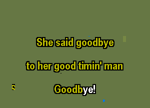 She said goodbye

to her good timin' man

Goodbye!