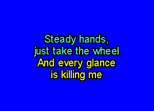 Steady hands,
just take the wheel

And every glance
is killing me