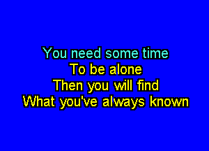 You need some time
To be alone

Then you will find
What you've always known
