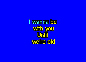 I wanna be
with you

Until
we're old
