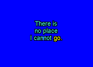 Thereis
no place

I cannot go.