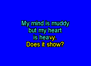 My mind is muddy
but my heart

is heavy.
Does it show?