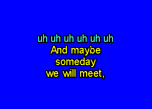 uh uh uh uh uh uh
And maybe

someday
we will meet,