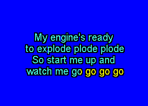 My engine's ready
to explode plode plode

So start me up and
watch me go go go go