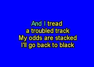 And I tread
a troubled track

My odds are stacked
I'll go back to black