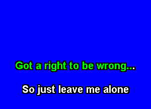 Got a right to be wrong...

So just leave me alone