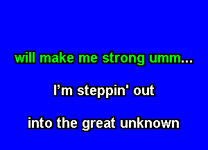 will make me strong umm...

Pm steppin' out

into the great unknown