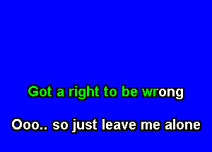 Got a right to be wrong

000.. so just leave me alone