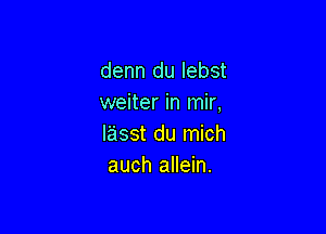 denn du Iebst
weiter in mir,

lasst du mich
auch allein.