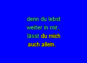 denn du Iebst
weiter in mir,

lasst du mich
auch allein.