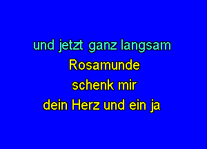 und jetzt ganz langsam
Rosamunde

schenk mir
dein Herz und ein ja