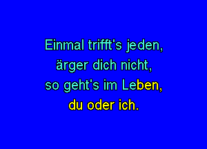 Einmal trifft's jeden,
'arger dich nicht,

so geht's im Leben,
du oder ich.