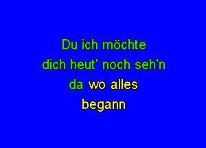 Du ich m6chte
dich heut' noch seh'n

da wo alles
begann