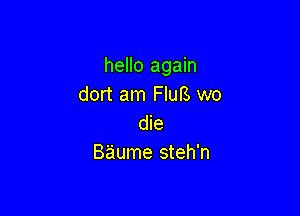 hello again
dort am FIuB we

die
Baume steh'n