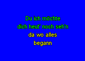 Du ich m6chte
dich heut' noch seh'n

da wo alles
begann