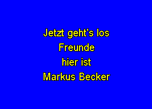 Jetzt geht's los
Freunde

hier ist
Markus Becker