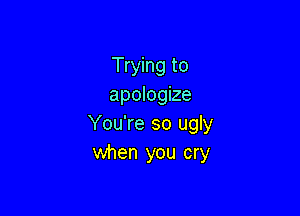 Trying to
apologize

You're so ugly
when you cry