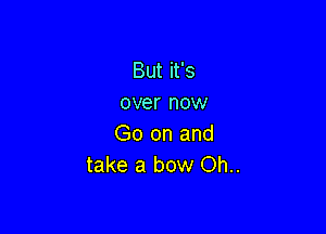 But it's
over now

Go on and
take a bow Oh..