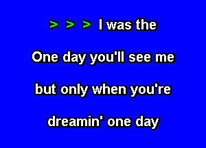 t' lwasthe

One day you'll see me

but only when you're

dreamin' one day