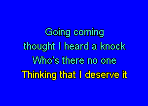 Going coming
thought I heard a knock

Who's there no one
Thinking that I deserve it