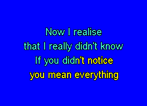 Now I realise
that I really didn't know

If you didn't notice
you mean everything