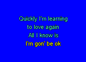 Quickly I'm learning
to love again

All I know is
I'm gon' be ok