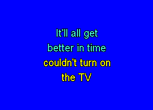 It'll all get
better in time

couldn't turn on
the TV