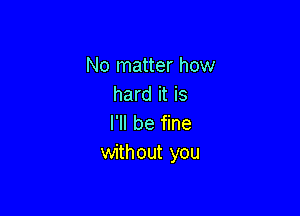 No matter how
hard it is

I'll be fine
without you