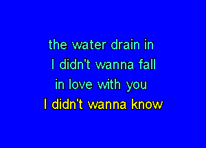 the water drain in
I didn't wanna fall

in love with you
I didn't wanna know