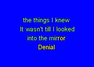 the things I knew
It wasn't till I looked

into the mirror
Denial