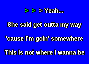 Yeah...
She said get outta my way
'cause Pm goin' somewhere

This is not where I wanna be