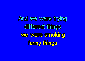 And we were trying
different things

we were smoking
funny things