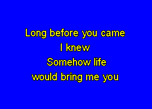 Long before you came
I knew

Somehow life
would bring me you