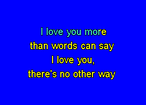 I love you more
than words can say

I love you,
there's no other way