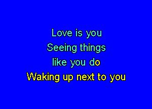 Love is you
Seeing things

like you do
Waking up next to you