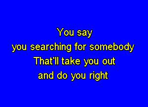 You say
you searching for somebody

That'll take you out
and do you right