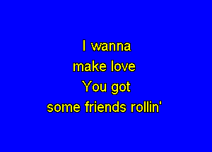I wanna
make love

You got
some friends rollin'