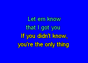 Let em know
that I got you

If you didn't know,
you're the only thing