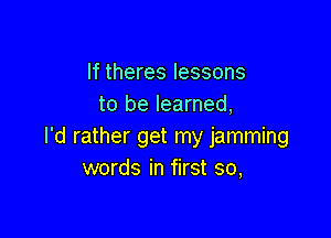 If theres lessons
to be learned,

I'd rather get my jamming
words in first so,