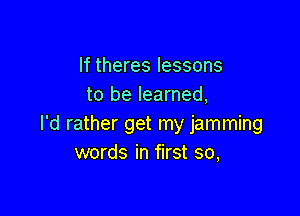 If theres lessons
to be learned,

I'd rather get my jamming
words in first so,