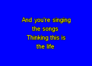 And you're singing
the songs

Thinking this is
the life