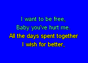 I want to be free,
Baby you've hurt me.

All the days spent together
I wish for better,
