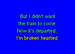 But I didn't want
the train to come

Now it's departed,
I'm broken hearted