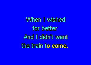 When I wished
for better

And I didn't want
the train to come.