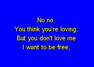 No no.
You think you're loving,

But you don't love me
I want to be free,