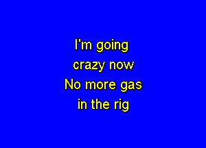 I'm going
crazy now

No more gas
in the rig