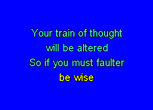 Your train of thought
will be altered

So if you must faulter
be wise