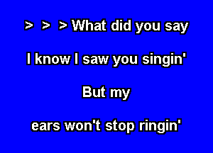 .3 r t What did you say

I know I saw you singin'

But my

ears won't stop ringin'