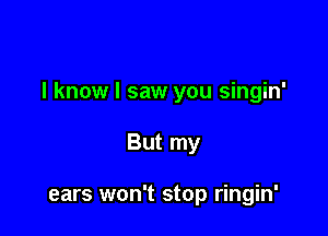 I know I saw you singin'

But my

ears won't stop ringin'