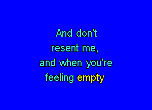 And don't
resent me,

and when you're
feeling empty